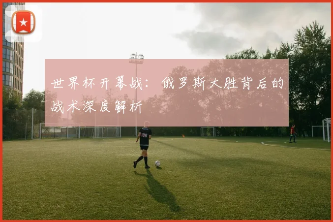 世界杯开幕战：俄罗斯大胜背后的战术深度解析