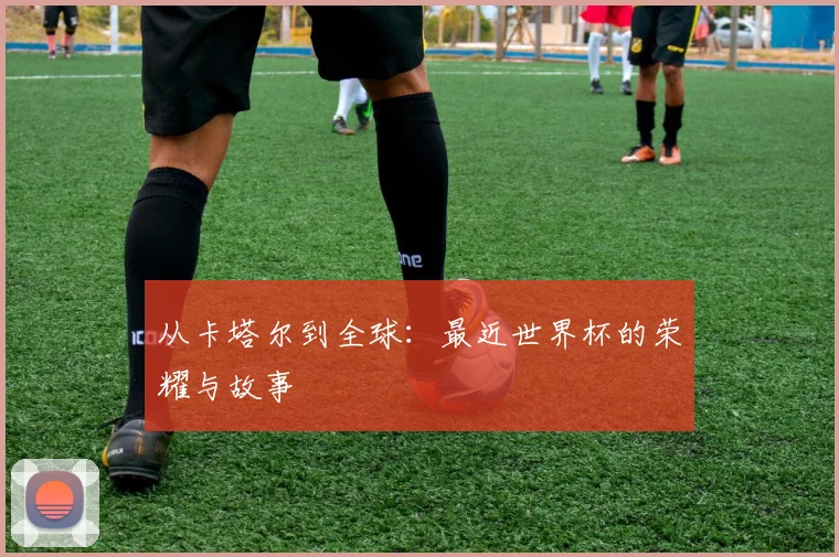 从卡塔尔到全球：最近世界杯的荣耀与故事