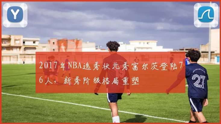2017年NBA选秀状元秀富尔茨登陆76人，新秀阶级格局重塑