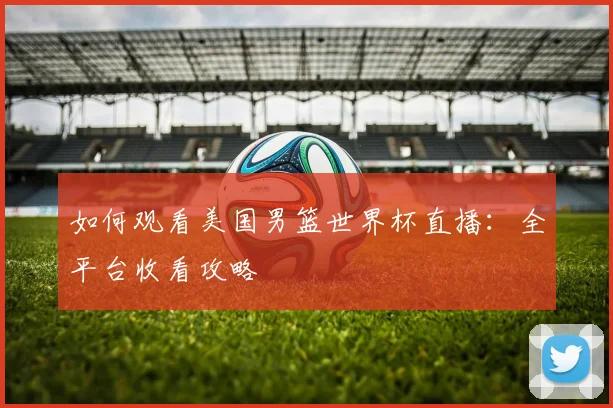 如何观看美国男篮世界杯直播：全平台收看攻略