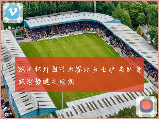 欧洲杯外围附加赛比分出炉 各队晋级形势随之明朗