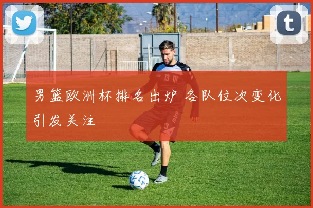 男篮欧洲杯排名出炉 各队位次变化引发关注
