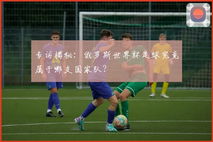 专访揭秘：俄罗斯世界杯足球究竟属于哪支国家队？