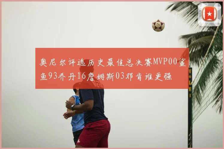 奥尼尔评选历史最佳总决赛MVP00鲨鱼93乔丹16詹姆斯03邓肯谁更强