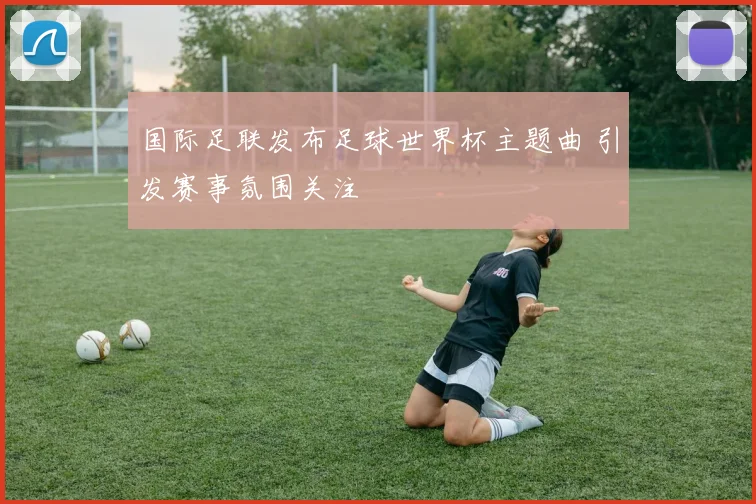 国际足联发布足球世界杯主题曲 引发赛事氛围关注