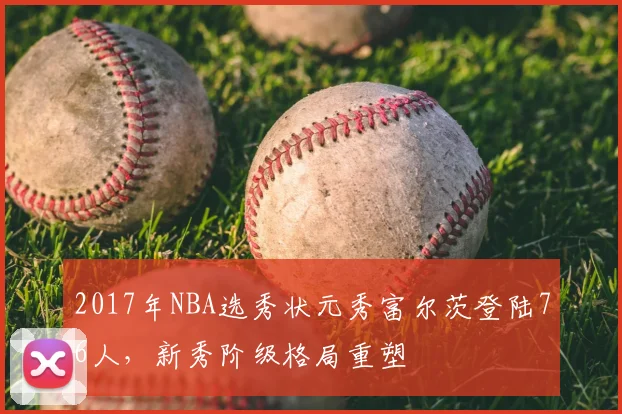 2017年NBA选秀状元秀富尔茨登陆76人，新秀阶级格局重塑