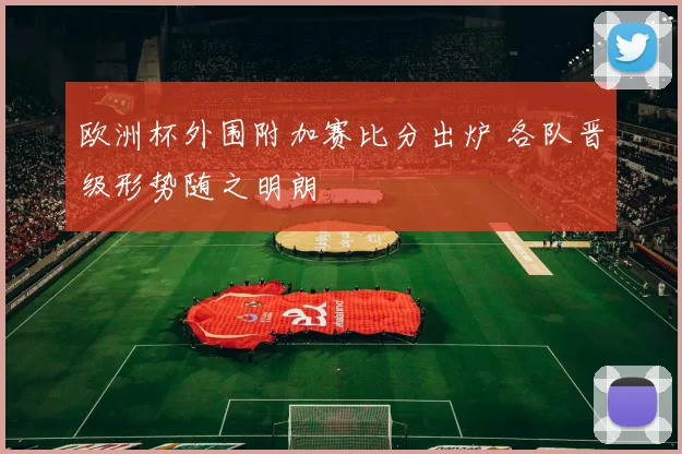 欧洲杯外围附加赛比分出炉 各队晋级形势随之明朗