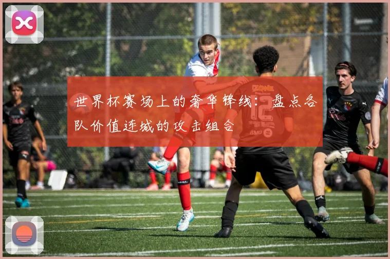 世界杯赛场上的奢华锋线：盘点各队价值连城的攻击组合
