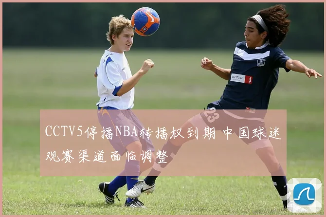 CCTV5停播NBA转播权到期 中国球迷观赛渠道面临调整