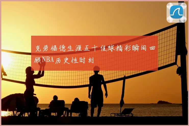 克劳福德生涯五十佳球精彩瞬间回顾NBA历史性时刻