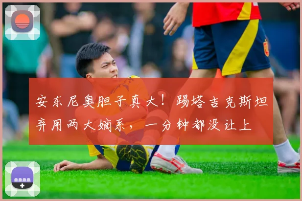 安东尼奥胆子真大！踢塔吉克斯坦弃用两大嫡系，一分钟都没让上