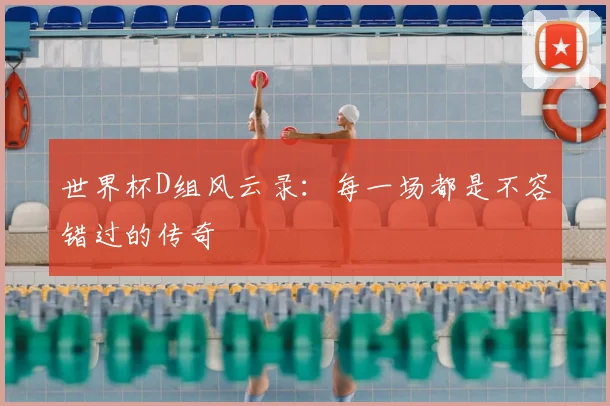 世界杯D组风云录：每一场都是不容错过的传奇