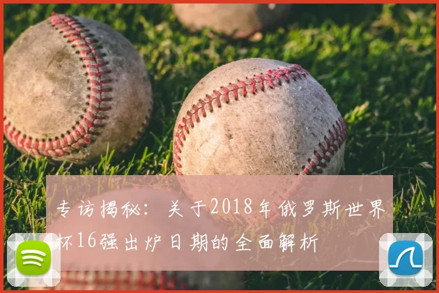 专访揭秘：关于2018年俄罗斯世界杯16强出炉日期的全面解析