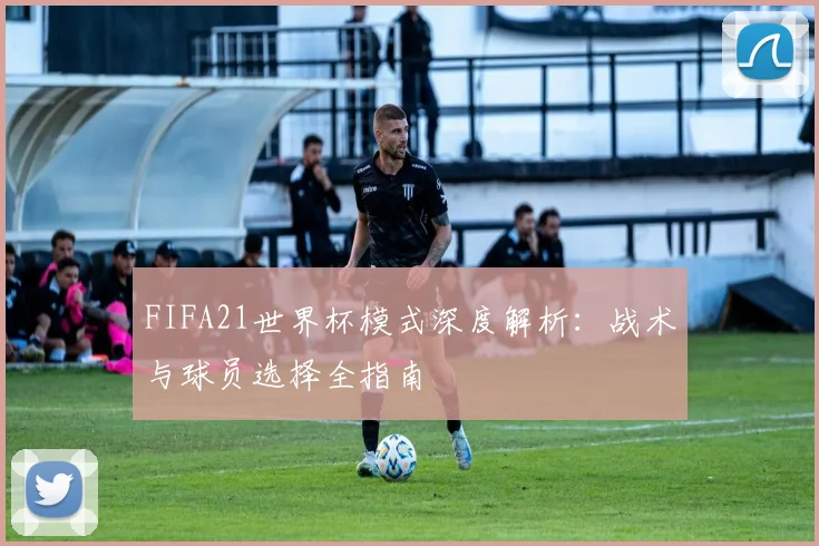 FIFA21世界杯模式深度解析：战术与球员选择全指南