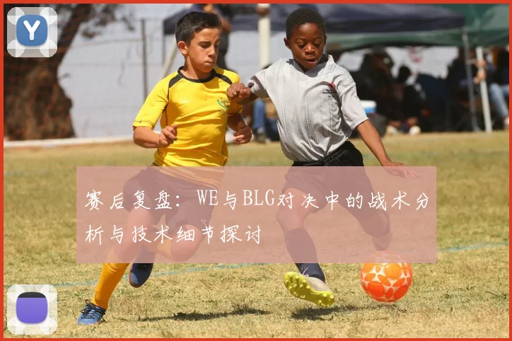 赛后复盘：WE与BLG对决中的战术分析与技术细节探讨