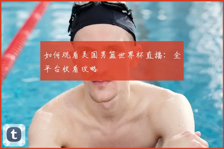 如何观看美国男篮世界杯直播：全平台收看攻略