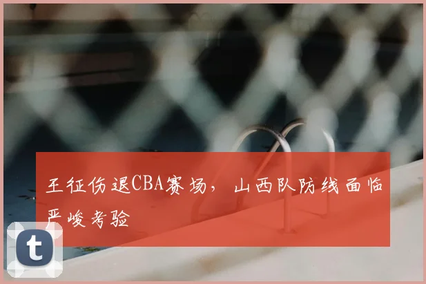 王征伤退CBA赛场，山西队防线面临严峻考验