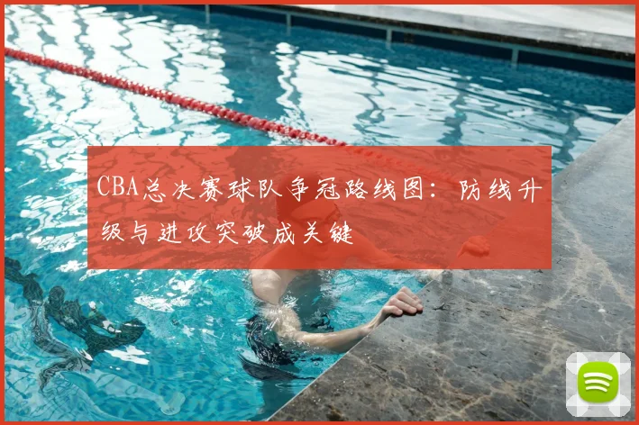 CBA总决赛球队争冠路线图：防线升级与进攻突破成关键