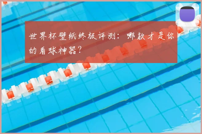 世界杯壁纸终极评测：哪款才是你的看球神器？