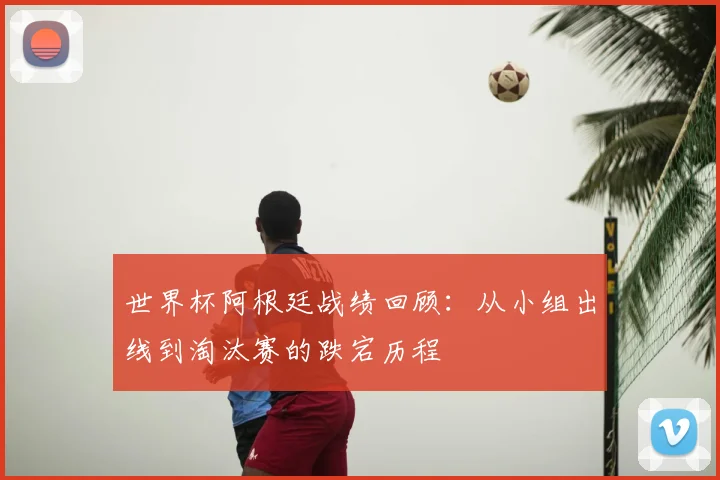 世界杯阿根廷战绩回顾：从小组出线到淘汰赛的跌宕历程