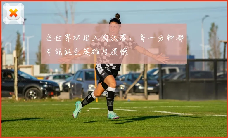当世界杯进入淘汰赛，每一分钟都可能诞生英雄与遗憾