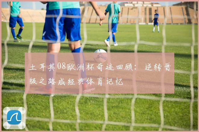 土耳其08欧洲杯奇迹回顾：逆转晋级之路成经典体育记忆