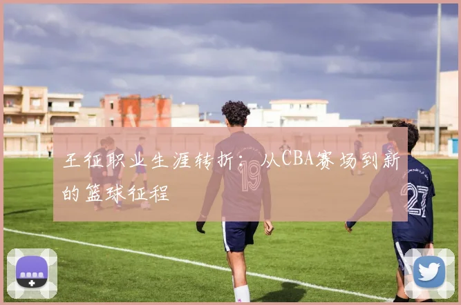 王征职业生涯转折：从CBA赛场到新的篮球征程