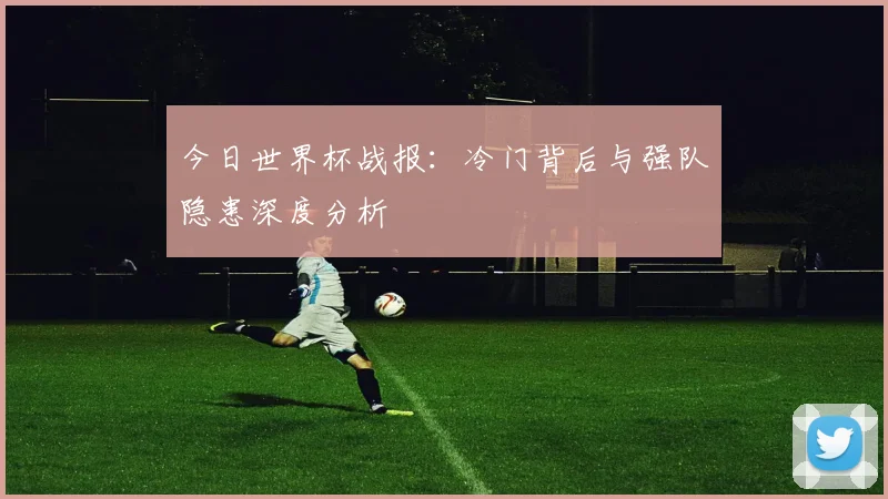 今日世界杯战报：冷门背后与强队隐患深度分析