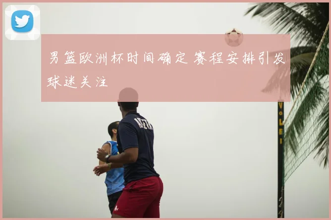 男篮欧洲杯时间确定 赛程安排引发球迷关注