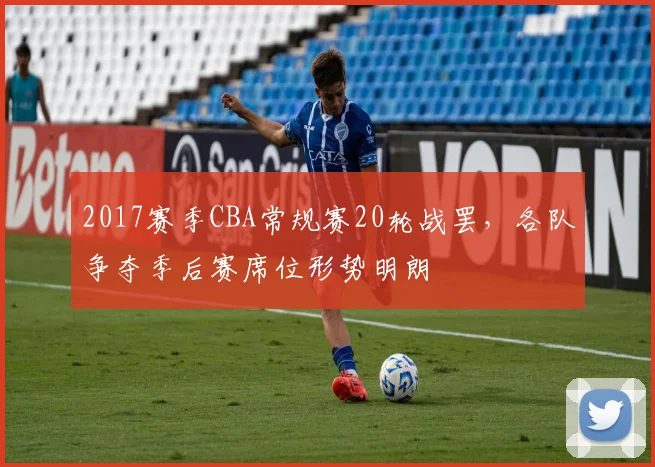 2017赛季CBA常规赛20轮战罢，各队争夺季后赛席位形势明朗