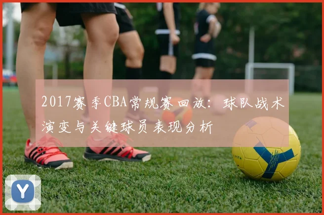 2017赛季CBA常规赛回放：球队战术演变与关键球员表现分析