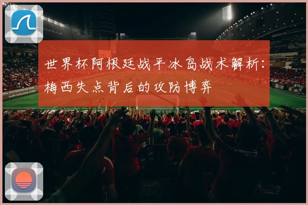 世界杯阿根廷战平冰岛战术解析：梅西失点背后的攻防博弈